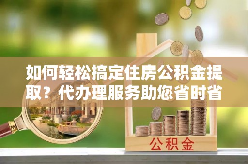 新埤如何轻松搞定住房公积金提取？代办理服务助您省时省力
