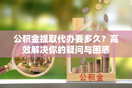 新埤公积金提取代办要多久？高效解决你的疑问与困惑