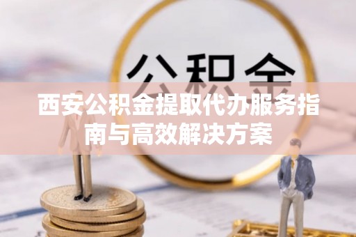 新埤西安公积金提取代办服务指南与高效解决方案