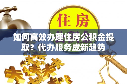 新埤如何高效办理住房公积金提取？代办服务成新趋势