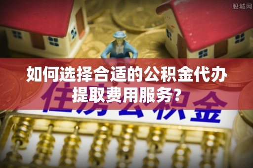 新埤如何选择合适的公积金代办提取费用服务？