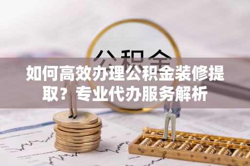 新埤如何高效办理公积金装修提取？专业代办服务解析