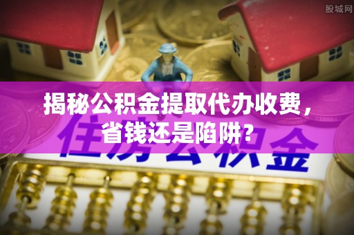 新埤揭秘公积金提取代办收费，省钱还是陷阱？