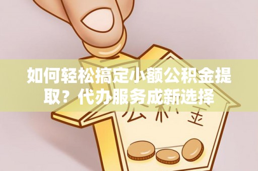 新埤如何轻松搞定小额公积金提取？代办服务成新选择