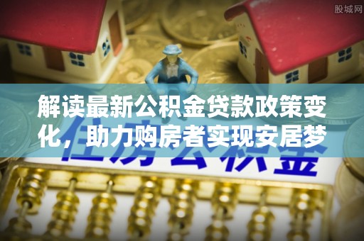 新埤解读最新公积金贷款政策变化，助力购房者实现安居梦想