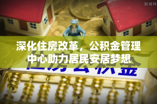 新埤深化住房改革，公积金管理中心助力居民安居梦想