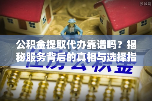 新埤公积金提取代办靠谱吗？揭秘服务背后的真相与选择指南