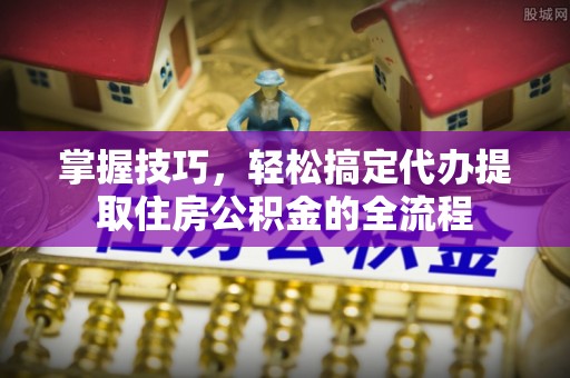 新埤掌握技巧，轻松搞定代办提取住房公积金的全流程