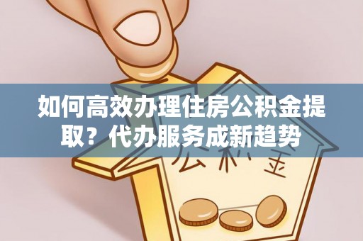 新埤如何高效办理住房公积金提取？代办服务成新趋势