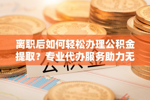 新埤离职后如何轻松办理公积金提取？专业代办服务助力无忧