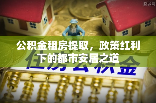 新埤公积金租房提取，政策红利下的都市安居之道