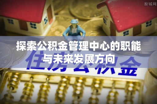 新埤探索公积金管理中心的职能与未来发展方向
