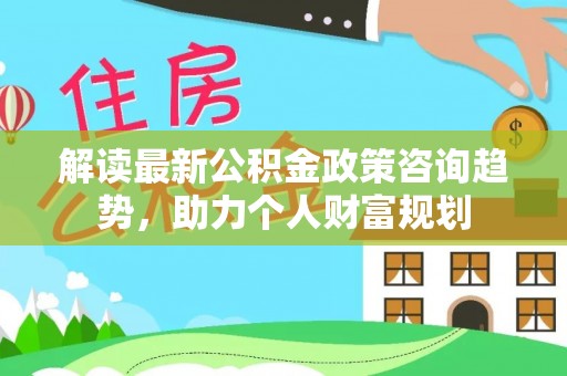 新埤解读最新公积金政策咨询趋势，助力个人财富规划