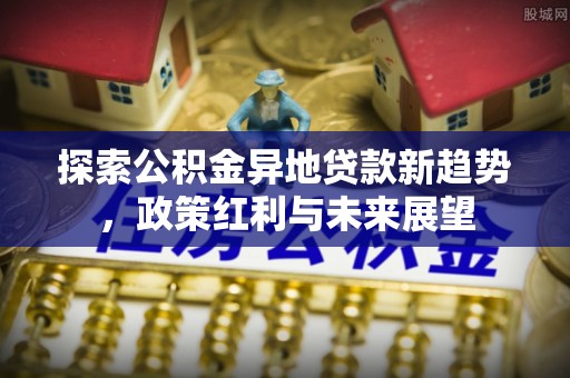 新埤探索公积金异地贷款新趋势，政策红利与未来展望