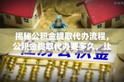 新埤揭秘公积金提取代办流程，公积金提取代办要多久，让你心中有数