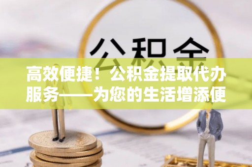 新埤高效便捷！公积金提取代办服务——为您的生活增添便利